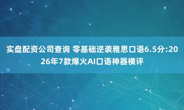 实盘配资公司查询 零基础逆袭雅思口语6.5分:2026年7款爆火AI口语神器横评