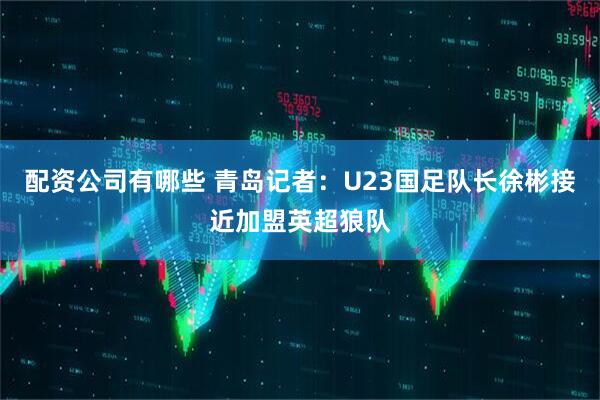 配资公司有哪些 青岛记者：U23国足队长徐彬接近加盟英超狼队