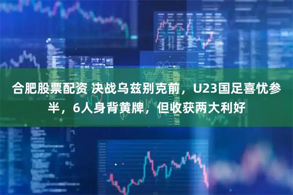 合肥股票配资 决战乌兹别克前，U23国足喜忧参半，6人身背黄牌，但收获两大利好