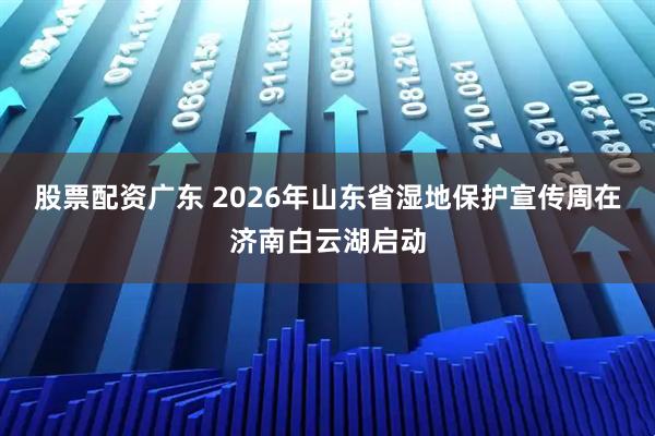 股票配资广东 2026年山东省湿地保护宣传周在济南白云湖启动