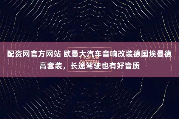 配资网官方网站 欧曼大汽车音响改装德国埃曼德高套装,长途驾驶也有好音质