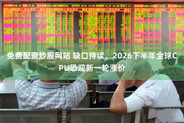 免费配资炒股网站 缺口持续，2026下半年全球CPU恐迎新一轮涨价