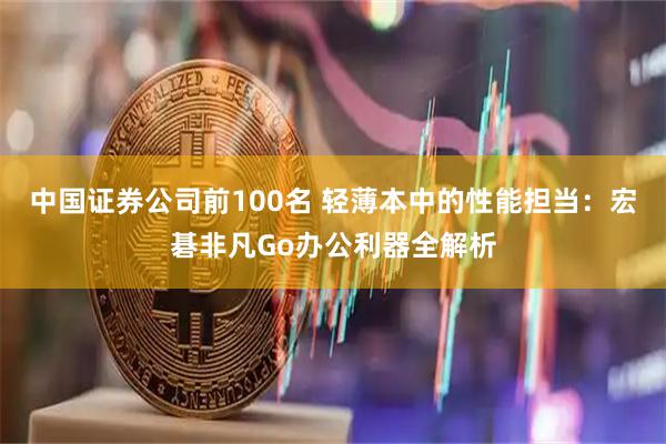 中国证券公司前100名 轻薄本中的性能担当：宏碁非凡Go办公利器全解析