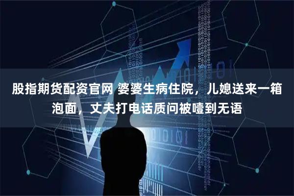 股指期货配资官网 婆婆生病住院，儿媳送来一箱泡面，丈夫打电话质问被噎到无语