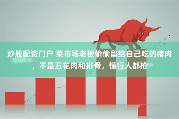炒股配资门户 菜市场老板偷偷留给自己吃的猪肉，不是五花肉和排骨，懂行人都抢