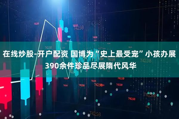 在线炒股-开户配资 国博为“史上最受宠”小孩办展 390余件珍品尽展隋代风华