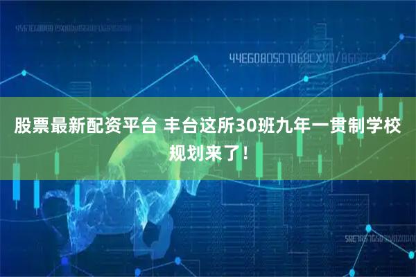 股票最新配资平台 丰台这所30班九年一贯制学校规划来了！