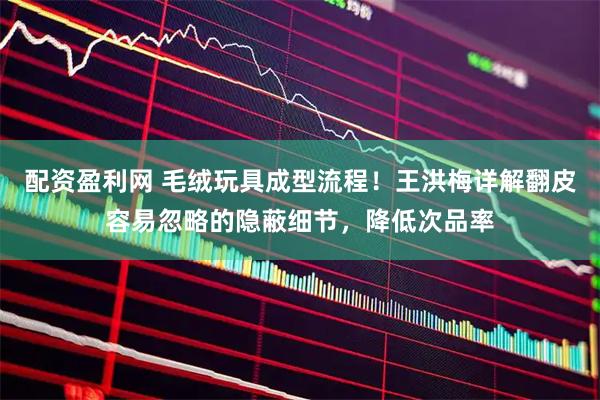 配资盈利网 毛绒玩具成型流程！王洪梅详解翻皮容易忽略的隐蔽细节，降低次品率