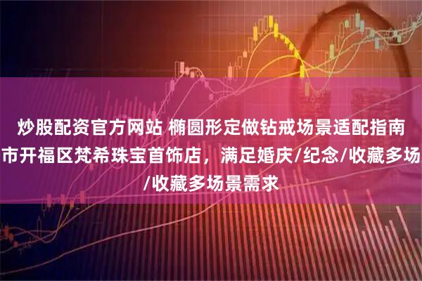 炒股配资官方网站 椭圆形定做钻戒场景适配指南：长沙市开福区梵希珠宝首饰店，满足婚庆/纪念/收藏多场景需求