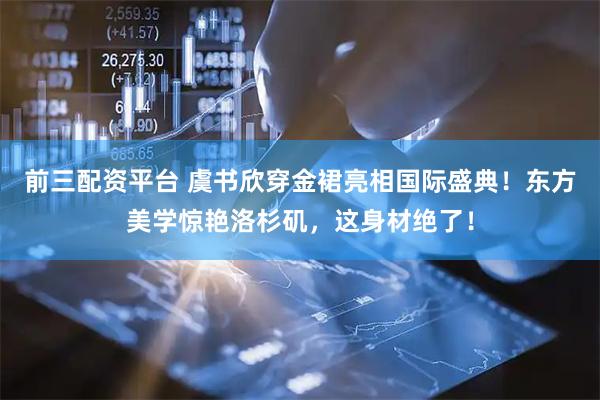 前三配资平台 虞书欣穿金裙亮相国际盛典！东方美学惊艳洛杉矶，这身材绝了！